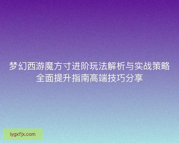 梦幻西游魔方寸进阶玩法解析与实战策略全面提升指南高端技巧分享