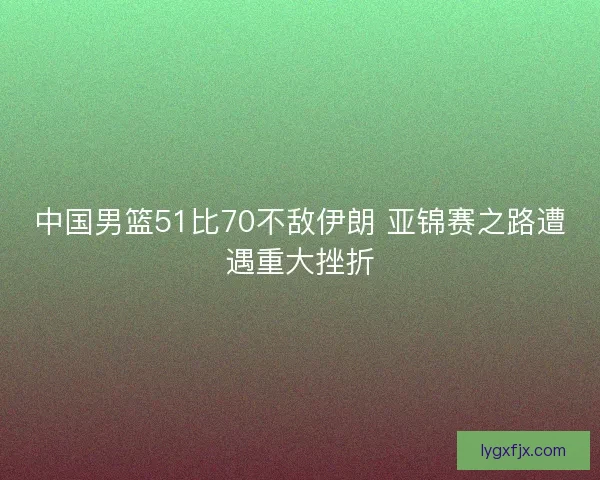 中国男篮51比70不敌伊朗 亚锦赛之路遭遇重大挫折