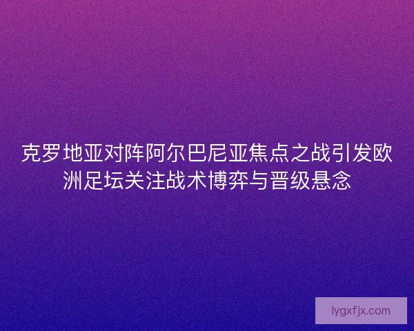 克罗地亚对阵阿尔巴尼亚焦点之战引发欧洲足坛关注战术博弈与晋级悬念
